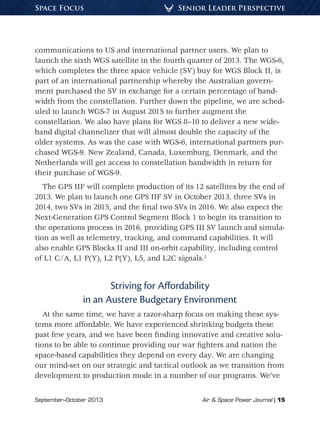 September–October 2013	 Air & Space Power Journal | 15
Senior Leader PerspectiveSpace Focus
communications to US and international partner users. We plan to
launch the sixth WGS satellite in the fourth quarter of 2013. The WGS-6,
which completes the three space vehicle (SV) buy for WGS Block II, is
part of an international partnership whereby the Australian govern-
ment purchased the SV in exchange for a certain percentage of band-
width from the constellation. Further down the pipeline, we are sched-
uled to launch WGS-7 in August 2015 to further augment the
constellation. We also have plans for WGS 8–10 to deliver a new wide-
band digital channelizer that will almost double the capacity of the
older systems. As was the case with WGS-6, international partners pur-
chased WGS-9. New Zealand, Canada, Luxemburg, Denmark, and the
Netherlands will get access to constellation bandwidth in return for
their purchase of WGS-9.
The GPS IIF will complete production of its 12 satellites by the end of
2013. We plan to launch one GPS IIF SV in October 2013, three SVs in
2014, two SVs in 2015, and the final two SVs in 2016. We also expect the
Next-Generation GPS Control Segment Block 1 to begin its transition to
the operations process in 2016, providing GPS III SV launch and simula-
tion as well as telemetry, tracking, and command capabilities. It will
also enable GPS Blocks II and III on-orbit capability, including control
of L1 C/A, L1 P(Y), L2 P(Y), L5, and L2C signals.2
Striving for Affordability
in an Austere Budgetary Environment
At the same time, we have a razor-sharp focus on making these sys-
tems more affordable. We have experienced shrinking budgets these
past few years, and we have been finding innovative and creative solu-
tions to be able to continue providing our war fighters and nation the
space-based capabilities they depend on every day. We are changing
our mind-set on our strategic and tactical outlook as we transition from
development to production mode in a number of our programs. We’ve
 