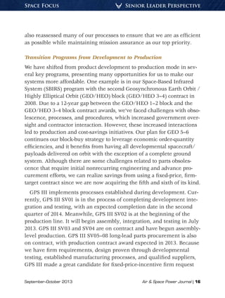 September–October 2013	 Air & Space Power Journal | 16
Senior Leader PerspectiveSpace Focus
also reassessed many of our processes to ensure that we are as efficient
as possible while maintaining mission assurance as our top priority.
Transition Programs from Development to Production
We have shifted from product development to production mode in sev-
eral key programs, presenting many opportunities for us to make our
systems more affordable. One example is in our Space-Based Infrared
System (SBIRS) program with the second Geosynchronous Earth Orbit /
Highly Elliptical Orbit (GEO/HEO) block (GEO/HEO 3–4) contract in
2008. Due to a 12-year gap between the GEO/HEO 1–2 block and the
GEO/HEO 3–4 block contract awards, we’ve faced challenges with obso-
lescence, processes, and procedures, which increased government over-
sight and contractor interaction. However, these increased interactions
led to production and cost-savings initiatives. Our plan for GEO 5–6
continues our block-buy strategy to leverage economic order-quantity
efficiencies, and it benefits from having all developmental spacecraft/
payloads delivered on orbit with the exception of a complete ground
system. Although there are some challenges related to parts obsoles-
cence that require initial nonrecurring engineering and advance pro-
curement efforts, we can realize savings from using a fixed-price, firm-
target contract since we are now acquiring the fifth and sixth of its kind.
GPS III implements processes established during development. Cur-
rently, GPS III SV01 is in the process of completing development inte-
gration and testing, with an expected completion date in the second
quarter of 2014. Meanwhile, GPS III SV02 is at the beginning of the
production line. It will begin assembly, integration, and testing in July
2013. GPS III SV03 and SV04 are on contract and have begun assembly-
level production. GPS III SV05–08 long-lead parts procurement is also
on contract, with production contract award expected in 2013. Because
we have firm requirements, design proven through developmental
testing, established manufacturing processes, and qualified suppliers,
GPS III made a great candidate for fixed-price-incentive firm request
 