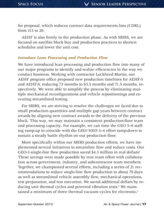 September–October 2013	 Air & Space Power Journal | 17
Senior Leader PerspectiveSpace Focus
for proposal, which reduces contract data requirements lists (CDRL)
from 115 to 20.
AEHF is also firmly in the production phase. As with SBIRS, we are
focused on satellite block buy and production practices to shorten
schedules and lower the unit cost.
Introduce Lean Processing and Production Flow
We have introduced lean processing and production flow into many of
our major programs to identify and realize efficiencies in the way we
conduct business. Working with contractor Lockheed Martin, our
AEHF program office proposed new production timelines for AEHF-5
and AEHF-6, reducing 73 months to 63.5 months and 71.5 months, re-
spectively. We were able to simplify the process by eliminating mul-
tiple mechanical reconfigurations and vehicle repositionings and ex-
ecuting streamlined testing.
For SBIRS, we are striving to resolve the challenges we faced due to
small production quantities and multiple gap years between contract
awards by aligning new contract awards to the delivery of the previous
block. This way, we may maintain a consistent production-floor team
and processing capacity. For example, we can time the GEO 5–6 staff-
ing ramp-up to coincide with the GEO/HEO 3–4 effort ramp-down to
sustain a steady battle rhythm on our production floor.
More specifically within our SBIRS production efforts, we have im-
plemented several initiatives to streamline flow and reduce costs. Our
GEO-3 single-line flow production saved $4.3 million in real dollars!
These savings were made possible by true team effort with collabora-
tion across government, industry, and subcontractor team members.
Together, we championed several efforts, including a series of 21 rec-
ommendations to reduce single-line flow production to about 70 days
as well as streamlined vehicle assembly flow, mechanical operations,
test preparation, and test execution. We saved additional dollars by re-
ducing unit thermal cycles and powered vibration tests.3
We main-
tained a minimum of three thermal vacuum cycles for electronic/
 