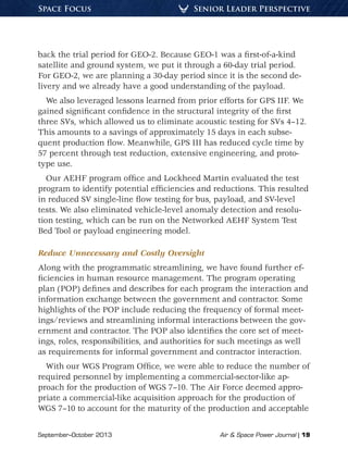 September–October 2013	 Air & Space Power Journal | 19
Senior Leader PerspectiveSpace Focus
back the trial period for GEO-2. Because GEO-1 was a first-of-a-kind
satellite and ground system, we put it through a 60-day trial period.
For GEO-2, we are planning a 30-day period since it is the second de-
livery and we already have a good understanding of the payload.
We also leveraged lessons learned from prior efforts for GPS IIF. We
gained significant confidence in the structural integrity of the first
three SVs, which allowed us to eliminate acoustic testing for SVs 4–12.
This amounts to a savings of approximately 15 days in each subse-
quent production flow. Meanwhile, GPS III has reduced cycle time by
57 percent through test reduction, extensive engineering, and proto-
type use.
Our AEHF program office and Lockheed Martin evaluated the test
program to identify potential efficiencies and reductions. This resulted
in reduced SV single-line flow testing for bus, payload, and SV-level
tests. We also eliminated vehicle-level anomaly detection and resolu-
tion testing, which can be run on the Networked AEHF System Test
Bed Tool or payload engineering model.
Reduce Unnecessary and Costly Oversight
Along with the programmatic streamlining, we have found further ef-
ficiencies in human resource management. The program operating
plan (POP) defines and describes for each program the interaction and
information exchange between the government and contractor. Some
highlights of the POP include reducing the frequency of formal meet-
ings/reviews and streamlining informal interactions between the gov-
ernment and contractor. The POP also identifies the core set of meet-
ings, roles, responsibilities, and authorities for such meetings as well
as requirements for informal government and contractor interaction.
With our WGS Program Office, we were able to reduce the number of
required personnel by implementing a commercial-sector-like ap-
proach for the production of WGS 7–10. The Air Force deemed appro-
priate a commercial-like acquisition approach for the production of
WGS 7–10 to account for the maturity of the production and acceptable
 