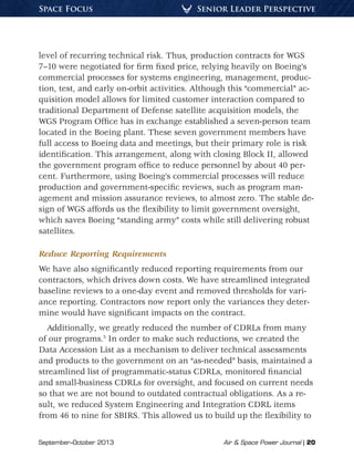 September–October 2013	 Air & Space Power Journal | 20
Senior Leader PerspectiveSpace Focus
level of recurring technical risk. Thus, production contracts for WGS
7–10 were negotiated for firm fixed price, relying heavily on Boeing’s
commercial processes for systems engineering, management, produc-
tion, test, and early on-orbit activities. Although this “commercial” ac-
quisition model allows for limited customer interaction compared to
traditional Department of Defense satellite acquisition models, the
WGS Program Office has in exchange established a seven-person team
located in the Boeing plant. These seven government members have
full access to Boeing data and meetings, but their primary role is risk
identification. This arrangement, along with closing Block II, allowed
the government program office to reduce personnel by about 40 per-
cent. Furthermore, using Boeing’s commercial processes will reduce
production and government-specific reviews, such as program man-
agement and mission assurance reviews, to almost zero. The stable de-
sign of WGS affords us the flexibility to limit government oversight,
which saves Boeing “standing army” costs while still delivering robust
satellites.
Reduce Reporting Requirements
We have also significantly reduced reporting requirements from our
contractors, which drives down costs. We have streamlined integrated
baseline reviews to a one-day event and removed thresholds for vari-
ance reporting. Contractors now report only the variances they deter-
mine would have significant impacts on the contract.
Additionally, we greatly reduced the number of CDRLs from many
of our programs.5
In order to make such reductions, we created the
Data Accession List as a mechanism to deliver technical assessments
and products to the government on an “as-needed” basis, maintained a
streamlined list of programmatic-status CDRLs, monitored financial
and small-business CDRLs for oversight, and focused on current needs
so that we are not bound to outdated contractual obligations. As a re-
sult, we reduced System Engineering and Integration CDRL items
from 46 to nine for SBIRS. This allowed us to build up the flexibility to
 