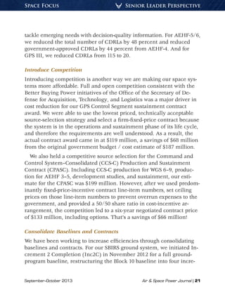 September–October 2013	 Air & Space Power Journal | 21
Senior Leader PerspectiveSpace Focus
tackle emerging needs with decision-quality information. For AEHF-5/6,
we reduced the total number of CDRLs by 48 percent and reduced
government-approved CDRLs by 44 percent from AEHF-4. And for
GPS III, we reduced CDRLs from 115 to 20.
Introduce Competition
Introducing competition is another way we are making our space sys-
tems more affordable. Full and open competition consistent with the
Better Buying Power initiatives of the Office of the Secretary of De-
fense for Acquisition, Technology, and Logistics was a major driver in
cost reduction for our GPS Control Segment sustainment contract
award. We were able to use the lowest priced, technically acceptable
source-selection strategy and select a firm-fixed-price contract because
the system is in the operations and sustainment phase of its life cycle,
and therefore the requirements are well understood. As a result, the
actual contract award came in at $119 million, a savings of $68 million
from the original government budget / cost estimate of $187 million.
We also held a competitive source selection for the Command and
Control System–Consolidated (CCS-C) Production and Sustainment
Contract (CPASC). Including CCS-C production for WGS 6–9, produc-
tion for AEHF 3–5, development studies, and sustainment, our esti-
mate for the CPASC was $199 million. However, after we used predom-
inantly fixed-price-incentive contract line-item numbers, set ceiling
prices on those line-item numbers to prevent overrun expenses to the
government, and provided a 50/50 share ratio in cost-incentive ar-
rangement, the competition led to a six-year negotiated contract price
of $133 million, including options. That’s a savings of $66 million!
Consolidate Baselines and Contracts
We have been working to increase efficiencies through consolidating
baselines and contracts. For our SBIRS ground system, we initiated In-
crement 2 Completion (Inc2C) in November 2012 for a full ground-
program baseline, restructuring the Block 10 baseline into four incre-
 
