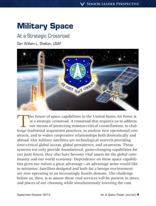 Senior Leader Perspective
September–October 2013	 Air & Space Power Journal | 4
Military Space
At a Strategic Crossroad
Gen William L. Shelton, USAF
The future of space capabilities in the United States Air Force is
at a strategic crossroad. A crossroad that requires us to address
our means of protecting mission-critical constellations, to chal-
lenge traditional acquisition practices, to analyze new operational con-
structs, and to widen cooperative relationships both domestically and
abroad. Our military satellites are technological marvels providing
time-critical global access, global persistence, and awareness. These
systems not only provide foundational, game-changing capabilities for
our joint forces, they also have become vital assets for the global com-
munity and our world economy. Dependence on these space capabili-
ties gives our nation a great advantage—an advantage some would like
to minimize. Satellites designed and built for a benign environment
are now operating in an increasingly hostile domain. The challenge
before us, then, is to assure these vital services will be present in times
and places of our choosing while simultaneously lowering the cost.
 