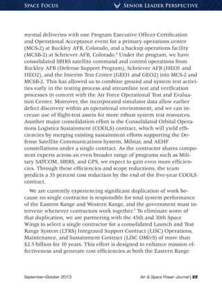 September–October 2013	 Air & Space Power Journal | 22
Senior Leader PerspectiveSpace Focus
mental deliveries with one Program Executive Officer Certification
and Operational Acceptance event for a primary operations center
(MCS-2) at Buckley AFB, Colorado, and a backup operations facility
(MCSB-2) at Schriever AFB, Colorado.6
Under the program, we have
consolidated SBIRS satellite command and control operations from
Buckley AFB (Defense Support Program), Schriever AFB (HEO1 and
HEO2), and the Interim Test Center (GEO1 and GEO2) into MCS-2 and
MCSB-2. This has allowed us to combine ground and system test activi-
ties early in the testing process and streamline test and verification
processes in concert with the Air Force Operational Test and Evalua-
tion Center. Moreover, the incorporated simulator data allow earlier
defect discovery within an operational environment, and we can in-
crease use of flight-test assets for more robust system test resources.
Another major consolidation effort is the Consolidated Orbital Opera-
tions Logistics Sustainment (COOLS) contract, which will yield effi-
ciencies by merging existing sustainment efforts supporting the De-
fense Satellite Communications System, Milstar, and AEHF
constellations under a single contract. As the contractor shares compo-
nent experts across an even broader range of programs such as Mili-
tary SATCOM, SBIRS, and GPS, we expect to gain even more efficien-
cies. Through these efficiencies and scope reductions, the team
predicts a 35 percent cost reduction by the end of the five-year COOLS
contract.
We are currently experiencing significant duplication of work be-
cause no single contractor is responsible for total system performance
of the Eastern Range and Western Range, and the government must in-
tervene whenever contractors work together.7
To eliminate some of
that duplication, we are partnering with the 45th and 30th Space
Wings to select a single contractor for a consolidated Launch and Test
Range System (LTRS) Integrated Support Contract (LISC) Operations,
Maintenance, and Sustainment Contract (LISC OM&S) of more than
$2.5 billion for 10 years. This effort is designed to enhance mission ef-
fectiveness and generate cost efficiencies at both the Eastern Range
 