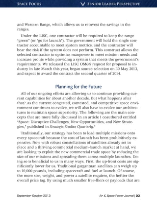 September–October 2013	 Air & Space Power Journal | 23
Senior Leader PerspectiveSpace Focus
and Western Range, which allows us to reinvest the savings in the
ranges.
Under the LISC, one contractor will be required to keep the range
“green” (or “go for launch”). The government will hold the single con-
tractor accountable to meet system metrics, and the contractor will
bear the risk if the system does not perform. This construct allows the
selected contractor to optimize manpower to meet mission needs and
increase profits while providing a system that meets the government’s
requirements. We released the LISC OM&S request for proposal to in-
dustry in late March this year, began source selection on 30 May 2013,
and expect to award the contract the second quarter of 2014.
Planning for the Future
All of our ongoing efforts are allowing us to continue providing cur-
rent capabilities for about another decade. But what happens after
that? As the current congested, contested, and competitive space envi-
ronment continues to evolve, we will also have to evolve our architec-
tures to maintain space superiority. The following are the main con-
cepts that are more fully discussed in an article I coauthored entitled
“Space: Disruptive Challenges, New Opportunities, and New Strate-
gies,” published in Strategic Studies Quarterly.8
Traditionally, our strategy has been to load multiple missions onto
every spacecraft because the cost of launch has been prohibitively ex-
pensive. Now with robust constellations of satellites already set in
place and a thriving commercial medium-launch market at hand, we
are looking to exploit the new commercial trade space by reducing the
size of our missions and spreading them across multiple launches. Do-
ing so is beneficial to us in many ways. First, the up-front costs are sig-
nificantly lower for us. Traditional gargantuan satellites can weigh up
to 10,000 pounds, including spacecraft and fuel at launch. Of course,
the more size, weight, and power a satellite requires, the heftier the
overall price tag. By using much smaller free-fliers or payloads that are
 