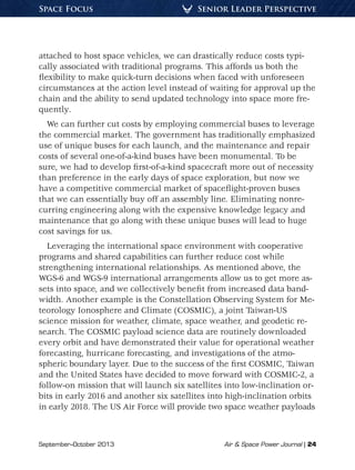 September–October 2013	 Air & Space Power Journal | 24
Senior Leader PerspectiveSpace Focus
attached to host space vehicles, we can drastically reduce costs typi-
cally associated with traditional programs. This affords us both the
flexibility to make quick-turn decisions when faced with unforeseen
circumstances at the action level instead of waiting for approval up the
chain and the ability to send updated technology into space more fre-
quently.
We can further cut costs by employing commercial buses to leverage
the commercial market. The government has traditionally emphasized
use of unique buses for each launch, and the maintenance and repair
costs of several one-of-a-kind buses have been monumental. To be
sure, we had to develop first-of-a-kind spacecraft more out of necessity
than preference in the early days of space exploration, but now we
have a competitive commercial market of spaceflight-proven buses
that we can essentially buy off an assembly line. Eliminating nonre-
curring engineering along with the expensive knowledge legacy and
maintenance that go along with these unique buses will lead to huge
cost savings for us.
Leveraging the international space environment with cooperative
programs and shared capabilities can further reduce cost while
strengthening international relationships. As mentioned above, the
WGS-6 and WGS-9 international arrangements allow us to get more as-
sets into space, and we collectively benefit from increased data band-
width. Another example is the Constellation Observing System for Me-
teorology Ionosphere and Climate (COSMIC), a joint Taiwan-US
science mission for weather, climate, space weather, and geodetic re-
search. The COSMIC payload science data are routinely downloaded
every orbit and have demonstrated their value for operational weather
forecasting, hurricane forecasting, and investigations of the atmo-
spheric boundary layer. Due to the success of the first COSMIC, Taiwan
and the United States have decided to move forward with COSMIC-2, a
follow-on mission that will launch six satellites into low-inclination or-
bits in early 2016 and another six satellites into high-inclination orbits
in early 2018. The US Air Force will provide two space weather payloads
 