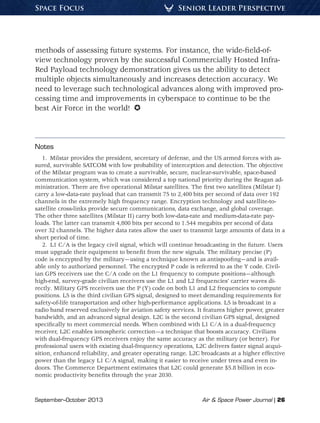 September–October 2013	 Air & Space Power Journal | 26
Senior Leader PerspectiveSpace Focus
methods of assessing future systems. For instance, the wide-field-of-
view technology proven by the successful Commercially Hosted Infra-
Red Payload technology demonstration gives us the ability to detect
multiple objects simultaneously and increases detection accuracy. We
need to leverage such technological advances along with improved pro-
cessing time and improvements in cyberspace to continue to be the
best Air Force in the world! 
Notes
1.  Milstar provides the president, secretary of defense, and the US armed forces with as-
sured, survivable SATCOM with low probability of interception and detection. The objective
of the Milstar program was to create a survivable, secure, nuclear-survivable, space-based
communication system, which was considered a top national priority during the Reagan ad-
ministration. There are five operational Milstar satellites. The first two satellites (Milstar I)
carry a low-data-rate payload that can transmit 75 to 2,400 bits per second of data over 192
channels in the extremely high frequency range. Encryption technology and satellite-to-
satellite cross-links provide secure communications, data exchange, and global coverage.
The other three satellites (Milstar II) carry both low-data-rate and medium-data-rate pay-
loads. The latter can transmit 4,800 bits per second to 1.544 megabits per second of data
over 32 channels. The higher data rates allow the user to transmit large amounts of data in a
short period of time.
2.  L1 C/A is the legacy civil signal, which will continue broadcasting in the future. Users
must upgrade their equipment to benefit from the new signals. The military precise (P)
code is encrypted by the military—using a technique known as antispoofing—and is avail-
able only to authorized personnel. The encrypted P code is referred to as the Y code. Civil-
ian GPS receivers use the C/A code on the L1 frequency to compute positions—although
high-end, survey-grade civilian receivers use the L1 and L2 frequencies’ carrier waves di-
rectly. Military GPS receivers use the P (Y) code on both L1 and L2 frequencies to compute
positions. L5 is the third civilian GPS signal, designed to meet demanding requirements for
safety-of-life transportation and other high-performance applications. L5 is broadcast in a
radio band reserved exclusively for aviation safety services. It features higher power, greater
bandwidth, and an advanced signal design. L2C is the second civilian GPS signal, designed
specifically to meet commercial needs. When combined with L1 C/A in a dual-frequency
receiver, L2C enables ionospheric correction—a technique that boosts accuracy. Civilians
with dual-frequency GPS receivers enjoy the same accuracy as the military (or better). For
professional users with existing dual-frequency operations, L2C delivers faster signal acqui-
sition, enhanced reliability, and greater operating range. L2C broadcasts at a higher effective
power than the legacy L1 C/A signal, making it easier to receive under trees and even in-
doors. The Commerce Department estimates that L2C could generate $5.8 billion in eco-
nomic productivity benefits through the year 2030.
 