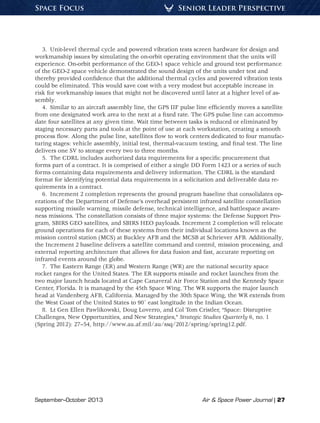September–October 2013	 Air & Space Power Journal | 27
Senior Leader PerspectiveSpace Focus
3.  Unit-level thermal cycle and powered vibration tests screen hardware for design and
workmanship issues by simulating the on-orbit operating environment that the units will
experience. On-orbit performance of the GEO-1 space vehicle and ground test performance
of the GEO-2 space vehicle demonstrated the sound design of the units under test and
thereby provided confidence that the additional thermal cycles and powered vibration tests
could be eliminated. This would save cost with a very modest but acceptable increase in
risk for workmanship issues that might not be discovered until later at a higher level of as-
sembly.
4.  Similar to an aircraft assembly line, the GPS IIF pulse line efficiently moves a satellite
from one designated work area to the next at a fixed rate. The GPS pulse line can accommo-
date four satellites at any given time. Wait time between tasks is reduced or eliminated by
staging necessary parts and tools at the point of use at each workstation, creating a smooth
process flow. Along the pulse line, satellites flow to work centers dedicated to four manufac-
turing stages: vehicle assembly, initial test, thermal-vacuum testing, and final test. The line
delivers one SV to storage every two to three months.
5.  The CDRL includes authorized data requirements for a specific procurement that
forms part of a contract. It is comprised of either a single DD Form 1423 or a series of such
forms containing data requirements and delivery information. The CDRL is the standard
format for identifying potential data requirements in a solicitation and deliverable data re-
quirements in a contract.
6.  Increment 2 completion represents the ground program baseline that consolidates op-
erations of the Department of Defense’s overhead persistent infrared satellite constellation
supporting missile warning, missile defense, technical intelligence, and battlespace aware-
ness missions. The constellation consists of three major systems: the Defense Support Pro-
gram, SBIRS GEO satellites, and SBIRS HEO payloads. Increment 2 completion will relocate
ground operations for each of these systems from their individual locations known as the
mission control station (MCS) at Buckley AFB and the MCSB at Schriever AFB. Additionally,
the Increment 2 baseline delivers a satellite command and control, mission processing, and
external reporting architecture that allows for data fusion and fast, accurate reporting on
infrared events around the globe.
7.  The Eastern Range (ER) and Western Range (WR) are the national security space
rocket ranges for the United States. The ER supports missile and rocket launches from the
two major launch heads located at Cape Canaveral Air Force Station and the Kennedy Space
Center, Florida. It is managed by the 45th Space Wing. The WR supports the major launch
head at Vandenberg AFB, California. Managed by the 30th Space Wing, the WR extends from
the West Coast of the United States to 90˚ east longitude in the Indian Ocean.
8.  Lt Gen Ellen Pawlikowski, Doug Loverro, and Col Tom Cristler, “Space: Disruptive
Challenges, New Opportunities, and New Strategies,” Strategic Studies Quarterly 6, no. 1
(Spring 2012): 27–54, http://www.au.af.mil/au/ssq/2012/spring/spring12.pdf.
 