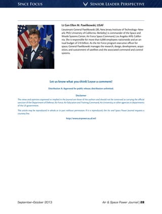 September–October 2013	 Air & Space Power Journal | 28
Senior Leader PerspectiveSpace Focus
Lt Gen Ellen M. Pawlikowski, USAF
Lieutenant General Pawlikowski (BS, New Jersey Institute of Technology–New-
ark; PhD, University of California–Berkeley) is commander of the Space and
Missile Systems Center, Air Force Space Command, Los Angeles AFB, Califor-
nia. She is responsible for more than 6,000 employees nationwide and an an-
nual budget of $10 billion. As the Air Force program executive officer for
space, General Pawlikowski manages the research, design, development, acqui-
sition, and sustainment of satellites and the associated command and control
systems.
Let us know what you think! Leave a comment!
Distribution A: Approved for public release; distribution unlimited.
Disclaimer
The views and opinions expressed or implied in the Journal are those of the authors and should not be construed as carrying the official
sanction of the Department of Defense, Air Force, Air Education and Training Command, Air University, or other agencies or departments
of the US government.
This article may be reproduced in whole or in part without permission. If it is reproduced, the Air and Space Power Journal requests a
courtesy line.
http://www.airpower.au.af.mil
 