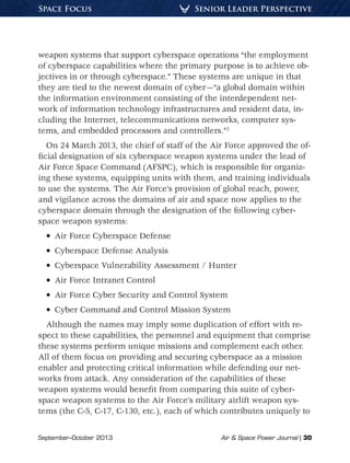 September–October 2013	 Air & Space Power Journal | 30
Senior Leader PerspectiveSpace Focus
weapon systems that support cyberspace operations “the employment
of cyberspace capabilities where the primary purpose is to achieve ob-
jectives in or through cyberspace.” These systems are unique in that
they are tied to the newest domain of cyber—“a global domain within
the information environment consisting of the interdependent net-
work of information technology infrastructures and resident data, in-
cluding the Internet, telecommunications networks, computer sys-
tems, and embedded processors and controllers.”2
On 24 March 2013, the chief of staff of the Air Force approved the of-
ficial designation of six cyberspace weapon systems under the lead of
Air Force Space Command (AFSPC), which is responsible for organiz-
ing these systems, equipping units with them, and training individuals
to use the systems. The Air Force’s provision of global reach, power,
and vigilance across the domains of air and space now applies to the
cyberspace domain through the designation of the following cyber-
space weapon systems:
•  Air Force Cyberspace Defense
•  Cyberspace Defense Analysis
•  Cyberspace Vulnerability Assessment / Hunter
•  Air Force Intranet Control
•  Air Force Cyber Security and Control System
•  Cyber Command and Control Mission System
Although the names may imply some duplication of effort with re-
spect to these capabilities, the personnel and equipment that comprise
these systems perform unique missions and complement each other.
All of them focus on providing and securing cyberspace as a mission
enabler and protecting critical information while defending our net-
works from attack. Any consideration of the capabilities of these
weapon systems would benefit from comparing this suite of cyber-
space weapon systems to the Air Force’s military airlift weapon sys-
tems (the C-5, C-17, C-130, etc.), each of which contributes uniquely to
 
