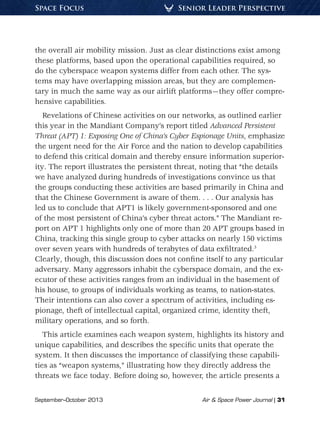 September–October 2013	 Air  Space Power Journal | 31
Senior Leader PerspectiveSpace Focus
the overall air mobility mission. Just as clear distinctions exist among
these platforms, based upon the operational capabilities required, so
do the cyberspace weapon systems differ from each other. The sys-
tems may have overlapping mission areas, but they are complemen-
tary in much the same way as our airlift platforms—they offer compre-
hensive capabilities.
Revelations of Chinese activities on our networks, as outlined earlier
this year in the Mandiant Company’s report titled Advanced Persistent
Threat (APT) 1: Exposing One of China’s Cyber Espionage Units, emphasize
the urgent need for the Air Force and the nation to develop capabilities
to defend this critical domain and thereby ensure information superior-
ity. The report illustrates the persistent threat, noting that “the details
we have analyzed during hundreds of investigations convince us that
the groups conducting these activities are based primarily in China and
that the Chinese Government is aware of them. . . . Our analysis has
led us to conclude that APT1 is likely government-sponsored and one
of the most persistent of China’s cyber threat actors.” The Mandiant re-
port on APT 1 highlights only one of more than 20 APT groups based in
China, tracking this single group to cyber attacks on nearly 150 victims
over seven years with hundreds of terabytes of data exfiltrated.3
Clearly, though, this discussion does not confine itself to any particular
adversary. Many aggressors inhabit the cyberspace domain, and the ex-
ecutor of these activities ranges from an individual in the basement of
his house, to groups of individuals working as teams, to nation-states.
Their intentions can also cover a spectrum of activities, including es-
pionage, theft of intellectual capital, organized crime, identity theft,
military operations, and so forth.
This article examines each weapon system, highlights its history and
unique capabilities, and describes the specific units that operate the
system. It then discusses the importance of classifying these capabili-
ties as “weapon systems,” illustrating how they directly address the
threats we face today. Before doing so, however, the article presents a
 