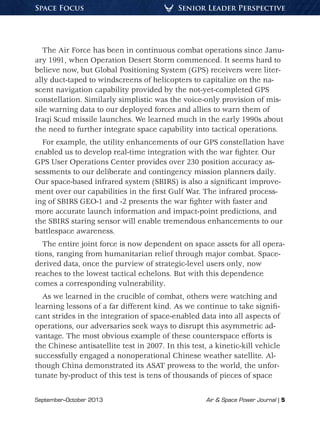 September–October 2013	 Air & Space Power Journal | 5
Senior Leader PerspectiveSpace Focus
The Air Force has been in continuous combat operations since Janu-
ary 1991, when Operation Desert Storm commenced. It seems hard to
believe now, but Global Positioning System (GPS) receivers were liter-
ally duct-taped to windscreens of helicopters to capitalize on the na-
scent navigation capability provided by the not-yet-completed GPS
constellation. Similarly simplistic was the voice-only provision of mis-
sile warning data to our deployed forces and allies to warn them of
Iraqi Scud missile launches. We learned much in the early 1990s about
the need to further integrate space capability into tactical operations.
For example, the utility enhancements of our GPS constellation have
enabled us to develop real-time integration with the war fighter. Our
GPS User Operations Center provides over 230 position accuracy as-
sessments to our deliberate and contingency mission planners daily.
Our space-based infrared system (SBIRS) is also a significant improve-
ment over our capabilities in the first Gulf War. The infrared process-
ing of SBIRS GEO-1 and -2 presents the war fighter with faster and
more accurate launch information and impact-point predictions, and
the SBIRS staring sensor will enable tremendous enhancements to our
battlespace awareness.
The entire joint force is now dependent on space assets for all opera-
tions, ranging from humanitarian relief through major combat. Space-
derived data, once the purview of strategic-level users only, now
reaches to the lowest tactical echelons. But with this dependence
comes a corresponding vulnerability.
As we learned in the crucible of combat, others were watching and
learning lessons of a far different kind. As we continue to take signifi-
cant strides in the integration of space-enabled data into all aspects of
operations, our adversaries seek ways to disrupt this asymmetric ad-
vantage. The most obvious example of these counterspace efforts is
the Chinese antisatellite test in 2007. In this test, a kinetic-kill vehicle
successfully engaged a nonoperational Chinese weather satellite. Al-
though China demonstrated its ASAT prowess to the world, the unfor-
tunate by-product of this test is tens of thousands of pieces of space
 