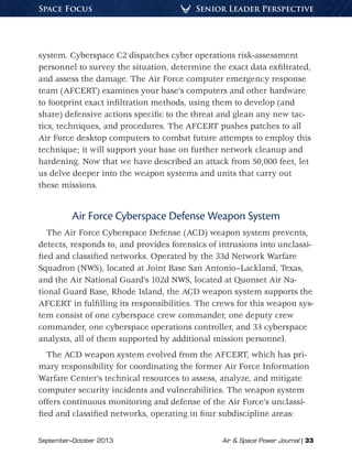 September–October 2013	 Air  Space Power Journal | 33
Senior Leader PerspectiveSpace Focus
system. Cyberspace C2 dispatches cyber operations risk-assessment
personnel to survey the situation, determine the exact data exfiltrated,
and assess the damage. The Air Force computer emergency response
team (AFCERT) examines your base’s computers and other hardware
to footprint exact infiltration methods, using them to develop (and
share) defensive actions specific to the threat and glean any new tac-
tics, techniques, and procedures. The AFCERT pushes patches to all
Air Force desktop computers to combat future attempts to employ this
technique; it will support your base on further network cleanup and
hardening. Now that we have described an attack from 50,000 feet, let
us delve deeper into the weapon systems and units that carry out
these missions.
Air Force Cyberspace Defense Weapon System
The Air Force Cyberspace Defense (ACD) weapon system prevents,
detects, responds to, and provides forensics of intrusions into unclassi-
fied and classified networks. Operated by the 33d Network Warfare
Squadron (NWS), located at Joint Base San Antonio–Lackland, Texas,
and the Air National Guard’s 102d NWS, located at Quonset Air Na-
tional Guard Base, Rhode Island, the ACD weapon system supports the
AFCERT in fulfilling its responsibilities. The crews for this weapon sys-
tem consist of one cyberspace crew commander, one deputy crew
commander, one cyberspace operations controller, and 33 cyberspace
analysts, all of them supported by additional mission personnel.
The ACD weapon system evolved from the AFCERT, which has pri-
mary responsibility for coordinating the former Air Force Information
Warfare Center’s technical resources to assess, analyze, and mitigate
computer security incidents and vulnerabilities. The weapon system
offers continuous monitoring and defense of the Air Force’s unclassi-
fied and classified networks, operating in four subdiscipline areas:
 