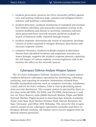 September–October 2013	 Air  Space Power Journal | 34
Senior Leader PerspectiveSpace Focus
1.  incident prevention: protects Air Force networks (AFNet) against
new and existing malicious logic; assesses and mitigates known
software and hardware vulnerabilities.
2.  incident detection: conducts monitoring of classified and unclassi-
fied AFNets; identifies and researches anomalous activity to de-
termine problems and threats to networks; monitors real-time
alerts generated from network sensors; performs in-depth re-
search of historical traffic reported through sensors.
3.  incident response: determines the extent of intrusions; develops
courses of action required to mitigate threat(s); determines and
executes response actions.
4.  computer forensics: conducts in-depth analysis to determine
threats from identified incidents and suspicious activities; as-
sesses damage; supports the incident response process, capturing
the full impact of various exploits; reverse-engineers code to de-
termine the effect on the network/system.
Cyberspace Defense Analysis Weapon System
The Air Force Cyberspace Defense Analysis (CDA) weapon system
conducts defensive cyberspace operations by monitoring, collecting,
analyzing, and reporting on sensitive information released from
friendly unclassified systems, such as computer networks, telephones,
e-mail, and US Air Force websites. CDA is vital to identifying opera-
tions security disclosures. The weapon system is operated by three ac-
tive duty units (68 NWS; 352 NWS; and 352 NWS, Detachment 1) and
two Air Force Reserve units (860th Network Warfare Flight and 960th
Network Warfare Flight) located at Joint Base San Antonio–Lackland,
Texas; Joint Base Pearl Harbor–Hickam Field, Hawaii; Ramstein Air
Base, Germany; and Offutt AFB, Nebraska. The crews for this weapon
system consist of one cyberspace operations controller and three cy-
berspace defense analysts. All mission crews receive support from ad-
ditional mission personnel.
 