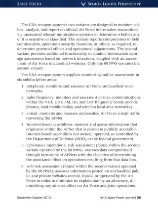 September–October 2013	 Air  Space Power Journal | 35
Senior Leader PerspectiveSpace Focus
The CDA weapon system’s two variants are designed to monitor, col-
lect, analyze, and report on official Air Force information transmitted
via unsecured telecommunications systems to determine whether any
of it is sensitive or classified. The system reports compromises to field
commanders, operations security monitors, or others, as required, to
determine potential effects and operational adjustments. The second
variant provides additional functionality to conduct information dam-
age assessment based on network intrusions, coupled with an assess-
ment of Air Force unclassified websites. Only the 68 NWS operates the
second variant.
The CDA weapon system supplies monitoring and/or assessment in
six subdiscipline areas:
1.  telephony: monitors and assesses Air Force unclassified voice
networks.
2.  radio frequency: monitors and assesses Air Force communications
within the VHF, UHF, FM, HF, and SHF frequency bands (mobile
phones, land mobile radios, and wireless local area networks).
3.  e-mail: monitors and assesses unclassified Air Force e-mail traffic
traversing the AFNet.
4.  Internet-based capabilities: monitor and assess information that
originates within the AFNet that is posted to publicly accessible
Internet-based capabilities not owned, operated, or controlled by
the Department of Defense (DOD) or the federal government.
5.  cyberspace operational risk assessment (found within the second
variant operated by the 68 NWS): assesses data compromised
through intrusions of AFNets with the objective of determining
the associated effect on operations resulting from that data loss.
6.  web risk assessment (found within the second variant operated
by the 68 NWS): assesses information posted on unclassified pub-
lic and private websites owned, leased, or operated by the Air
Force in order to minimize its exploitation by an adversary, di-
minishing any adverse affect on Air Force and joint operations.
 