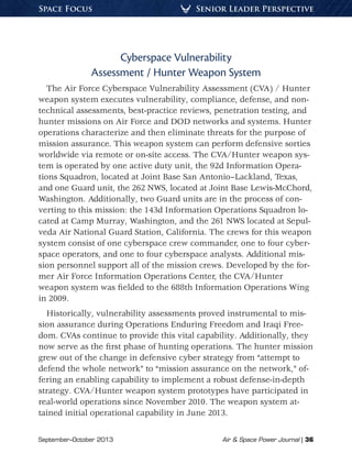 September–October 2013	 Air  Space Power Journal | 36
Senior Leader PerspectiveSpace Focus
Cyberspace Vulnerability
Assessment / Hunter Weapon System
The Air Force Cyberspace Vulnerability Assessment (CVA) / Hunter
weapon system executes vulnerability, compliance, defense, and non-
technical assessments, best-practice reviews, penetration testing, and
hunter missions on Air Force and DOD networks and systems. Hunter
operations characterize and then eliminate threats for the purpose of
mission assurance. This weapon system can perform defensive sorties
worldwide via remote or on-site access. The CVA/Hunter weapon sys-
tem is operated by one active duty unit, the 92d Information Opera-
tions Squadron, located at Joint Base San Antonio–Lackland, Texas,
and one Guard unit, the 262 NWS, located at Joint Base Lewis-McChord,
Washington. Additionally, two Guard units are in the process of con-
verting to this mission: the 143d Information Operations Squadron lo-
cated at Camp Murray, Washington, and the 261 NWS located at Sepul-
veda Air National Guard Station, California. The crews for this weapon
system consist of one cyberspace crew commander, one to four cyber-
space operators, and one to four cyberspace analysts. Additional mis-
sion personnel support all of the mission crews. Developed by the for-
mer Air Force Information Operations Center, the CVA/Hunter
weapon system was fielded to the 688th Information Operations Wing
in 2009.
Historically, vulnerability assessments proved instrumental to mis-
sion assurance during Operations Enduring Freedom and Iraqi Free-
dom. CVAs continue to provide this vital capability. Additionally, they
now serve as the first phase of hunting operations. The hunter mission
grew out of the change in defensive cyber strategy from “attempt to
defend the whole network” to “mission assurance on the network,” of-
fering an enabling capability to implement a robust defense-in-depth
strategy. CVA/Hunter weapon system prototypes have participated in
real-world operations since November 2010. The weapon system at-
tained initial operational capability in June 2013.
 