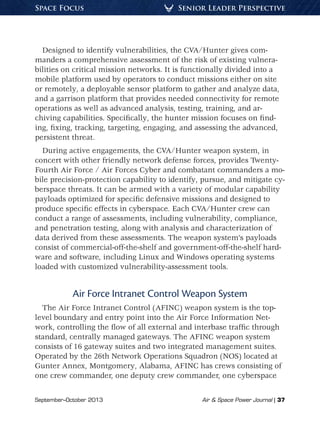 September–October 2013	 Air  Space Power Journal | 37
Senior Leader PerspectiveSpace Focus
Designed to identify vulnerabilities, the CVA/Hunter gives com-
manders a comprehensive assessment of the risk of existing vulnera-
bilities on critical mission networks. It is functionally divided into a
mobile platform used by operators to conduct missions either on site
or remotely, a deployable sensor platform to gather and analyze data,
and a garrison platform that provides needed connectivity for remote
operations as well as advanced analysis, testing, training, and ar-
chiving capabilities. Specifically, the hunter mission focuses on find-
ing, fixing, tracking, targeting, engaging, and assessing the advanced,
persistent threat.
During active engagements, the CVA/Hunter weapon system, in
concert with other friendly network defense forces, provides Twenty-
Fourth Air Force / Air Forces Cyber and combatant commanders a mo-
bile precision-protection capability to identify, pursue, and mitigate cy-
berspace threats. It can be armed with a variety of modular capability
payloads optimized for specific defensive missions and designed to
produce specific effects in cyberspace. Each CVA/Hunter crew can
conduct a range of assessments, including vulnerability, compliance,
and penetration testing, along with analysis and characterization of
data derived from these assessments. The weapon system’s payloads
consist of commercial-off-the-shelf and government-off-the-shelf hard-
ware and software, including Linux and Windows operating systems
loaded with customized vulnerability-assessment tools.
Air Force Intranet Control Weapon System
The Air Force Intranet Control (AFINC) weapon system is the top-
level boundary and entry point into the Air Force Information Net-
work, controlling the flow of all external and interbase traffic through
standard, centrally managed gateways. The AFINC weapon system
consists of 16 gateway suites and two integrated management suites.
Operated by the 26th Network Operations Squadron (NOS) located at
Gunter Annex, Montgomery, Alabama, AFINC has crews consisting of
one crew commander, one deputy crew commander, one cyberspace
 