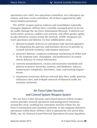 September–October 2013	 Air  Space Power Journal | 38
Senior Leader PerspectiveSpace Focus
operations crew chief, two operations controllers, two cyberspace op-
erators, and three event controllers, all of them supported by addi-
tional mission personnel.
The AFINC weapon system replaces and consolidates regionally
managed, disparate AFNets into a centrally managed point of access
for traffic through the Air Force Information Network. It delivers net-
work-centric services, enables core services, and offers greater agility
to take defensive actions across the network. AFINC integrates net-
work operations and defense via four subdiscipline areas:
1.  defense-in-depth: delivers an enterprise-wide layered approach
by integrating the gateway and boundary devices to provide in-
creased network resiliency and mission assurance.
2.  proactive defense: conducts continuous monitoring of AFNet traf-
fic for response time, throughput, and performance to ensure
timely delivery of critical information.
3.  network standardization: creates and maintains standards and
policies to protect networks, systems, and databases; reduces
maintenance complexity, downtime, costs, and training require-
ments.
4.  situational awareness: delivers network data flow, traffic patterns,
utilization rates, and in-depth research of historical traffic for
anomaly resolution.
Air Force Cyber Security
and Control System Weapon System
The Air Force Cyber Security and Control System (CSCS) weapon
system provides network operations and management functions
around the clock, enabling key enterprise services within the Air
Force’s unclassified and classified networks. It also supports defensive
operations within those AFNets. CSCS is operated by two active duty
NOSs, one Air National Guard Network Operations Security Squadron,
 