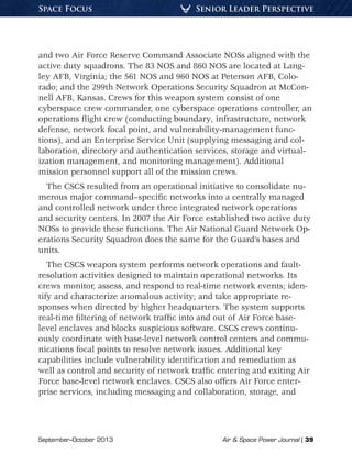 September–October 2013	 Air  Space Power Journal | 39
Senior Leader PerspectiveSpace Focus
and two Air Force Reserve Command Associate NOSs aligned with the
active duty squadrons. The 83 NOS and 860 NOS are located at Lang-
ley AFB, Virginia; the 561 NOS and 960 NOS at Peterson AFB, Colo-
rado; and the 299th Network Operations Security Squadron at McCon-
nell AFB, Kansas. Crews for this weapon system consist of one
cyberspace crew commander, one cyberspace operations controller, an
operations flight crew (conducting boundary, infrastructure, network
defense, network focal point, and vulnerability-management func-
tions), and an Enterprise Service Unit (supplying messaging and col-
laboration, directory and authentication services, storage and virtual-
ization management, and monitoring management). Additional
mission personnel support all of the mission crews.
The CSCS resulted from an operational initiative to consolidate nu-
merous major command–specific networks into a centrally managed
and controlled network under three integrated network operations
and security centers. In 2007 the Air Force established two active duty
NOSs to provide these functions. The Air National Guard Network Op-
erations Security Squadron does the same for the Guard’s bases and
units.
The CSCS weapon system performs network operations and fault-
resolution activities designed to maintain operational networks. Its
crews monitor, assess, and respond to real-time network events; iden-
tify and characterize anomalous activity; and take appropriate re-
sponses when directed by higher headquarters. The system supports
real-time filtering of network traffic into and out of Air Force base-
level enclaves and blocks suspicious software. CSCS crews continu-
ously coordinate with base-level network control centers and commu-
nications focal points to resolve network issues. Additional key
capabilities include vulnerability identification and remediation as
well as control and security of network traffic entering and exiting Air
Force base-level network enclaves. CSCS also offers Air Force enter-
prise services, including messaging and collaboration, storage, and
 