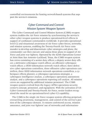 September–October 2013	 Air  Space Power Journal | 40
Senior Leader PerspectiveSpace Focus
controlled environments for hosting network-based systems that sup-
port the service’s missions.
Cyber Command and Control
Mission System Weapon System
The Cyber Command and Control Mission System (C3MS) weapon
system enables the Air Force mission by synchronizing the service’s
other cyber weapon systems to produce operational-level effects in
support of combatant commanders worldwide. It provides operational-
level C2 and situational awareness of Air Force cyber forces, networks,
and mission systems, enabling the Twenty-Fourth Air Force com-
mander to develop and disseminate cyber strategies and plans; the
commander can then execute and assess these plans in support of Air
Force and joint war fighters. Operated by the 624th Operations Center
at Joint Base San Antonio–Lackland, Texas, the C3MS weapon system
has crews consisting of a senior duty officer, a deputy senior duty offi-
cer, a defensive cyberspace watch officer, an offensive cyberspace
watch officer, a DOD information network watch officer, three defen-
sive cyber operations controllers, three offensive cyber operations con-
trollers, three DOD information network operations controllers, a cy-
berspace effects planner, a cyberspace operations strategist, a
cyberspace intelligence analyst, a cyberspace operations assessment
analyst, and a cyberspace operations reporting cell analyst. All mission
crews are supported by additional mission personnel. The C3MS
weapon system evolved from the legacy AFNet operations security
center’s concept, personnel, and equipment. With the activation of US
Cyber Command and Twenty-Fourth Air Force, senior leaders recog-
nized the need for an operational-level cyber C2 capability.
The C3MS is the single Air Force weapon system offering perpetual,
overarching awareness, management, and control of the service’s por-
tion of the cyberspace domain. It ensures unfettered access, mission
assurance, and joint war fighters’ use of networks and information-
 