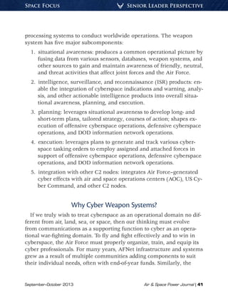 September–October 2013	 Air  Space Power Journal | 41
Senior Leader PerspectiveSpace Focus
processing systems to conduct worldwide operations. The weapon
system has five major subcomponents:
1.  situational awareness: produces a common operational picture by
fusing data from various sensors, databases, weapon systems, and
other sources to gain and maintain awareness of friendly, neutral,
and threat activities that affect joint forces and the Air Force.
2.  intelligence, surveillance, and reconnaissance (ISR) products: en-
able the integration of cyberspace indications and warning, analy-
sis, and other actionable intelligence products into overall situa-
tional awareness, planning, and execution.
3.  planning: leverages situational awareness to develop long- and
short-term plans, tailored strategy, courses of action; shapes ex-
ecution of offensive cyberspace operations, defensive cyberspace
operations, and DOD information network operations.
4.  execution: leverages plans to generate and track various cyber-
space tasking orders to employ assigned and attached forces in
support of offensive cyberspace operations, defensive cyberspace
operations, and DOD information network operations.
5.  integration with other C2 nodes: integrates Air Force–generated
cyber effects with air and space operations centers (AOC), US Cy-
ber Command, and other C2 nodes.
Why Cyber Weapon Systems?
If we truly wish to treat cyberspace as an operational domain no dif-
ferent from air, land, sea, or space, then our thinking must evolve
from communications as a supporting function to cyber as an opera-
tional war-fighting domain. To fly and fight effectively and to win in
cyberspace, the Air Force must properly organize, train, and equip its
cyber professionals. For many years, AFNet infrastructure and systems
grew as a result of multiple communities adding components to suit
their individual needs, often with end-of-year funds. Similarly, the
 