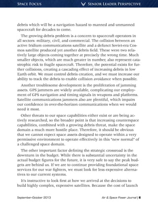 September–October 2013	 Air & Space Power Journal | 6
Senior Leader PerspectiveSpace Focus
debris which will be a navigation hazard to manned and unmanned
spacecraft for decades to come.
The growing debris problem is a concern to spacecraft operators in
all sectors: military, civil, and commercial. The collision between an
active Iridium communications satellite and a defunct Soviet-era Cos-
mos satellite produced yet another debris field. These were two rela-
tively large objects coming together at precisely the wrong time. Much
smaller objects, which are much greater in number, also represent cata-
strophic risk to fragile spacecraft. Therefore, the potential exists for fur-
ther collisions, creating a cascading effect of increasing debris in low
Earth orbit. We must control debris creation, and we must increase our
ability to track the debris to enable collision avoidance when possible.
Another troublesome development is the proliferation of jamming
assets. GPS jammers are widely available, complicating our employ-
ment of GPS navigation and timing signals in weapons and platforms.
Satellite communications jammers also are plentiful, which impairs
our confidence in over-the-horizon communications when we would
need it most.
Other threats to our space capabilities either exist or are being ac-
tively researched, so the broader point is that increasing counterspace
capabilities, combined with a growing debris threat, make the space
domain a much more hostile place. Therefore, it should be obvious
that we cannot expect space assets designed to operate within a very
permissive environment to operate effectively in this “new normal” of
a challenged space domain.
The other important factor defining the strategic crossroad is the
downturn in the budget. While there is substantial uncertainty in the
actual budget figures for the future, it is very safe to say the peak bud-
gets are behind us. If we are to continue providing foundational space
services for our war fighters, we must look for less expensive alterna-
tives to our current systems.
It’s instructive to look first at how we arrived at the decisions to
build highly complex, expensive satellites. Because the cost of launch
 