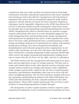 September–October 2013	 Air  Space Power Journal | 42
Senior Leader PerspectiveSpace Focus
components that now make up these six systems had no lead major
command to articulate operational requirements and ensure standard-
ized training as well as the effective management and resourcing of
equipment life cycles. Such an inconsistent approach made mission
assurance and the defense of critical Air Force and joint missions in
cyberspace nearly impossible. Migration to the AFNet has allowed the
service to take great strides towards realizing the vision from nearly
two decades ago of operationalizing and professionalizing the network.
AFSPC championed the effort to identify these six systems’ weapon
systems and facilitate this move to a more disciplined approach. For-
mally designating these systems helps ensure proper management
and sustainment of equipment life cycles. It also expedites the evolu-
tion of Air Force cyber professionals from a communications or infor-
mation technology mind-set to an operational one replete with mission-
qualification training, crew force-management standards, and
standardization and evaluation programs (where appropriate) to nor-
malize cyber operations, as is the case with space and missile opera-
tions. Furthermore, formally designated weapon systems should help
cyber receive the proper manning and programmatic funding neces-
sary to ensure that the Air Force can fly, fight, and win in cyberspace.
The DOD construct for the management and resourcing of air, space,
land, and sea superiority occurs via weapon systems. The best way to
create and control effects in the cyber domain involves using the same
weapon system construct to manage and resource cyber capabilities.
Cyber weapon systems offer a path for the Air Force to operationalize,
normalize, and ultimately standardize cyber, just as we have with the
other war-fighting domains. The Air Force has been charged with secur-
ing, operating, and defending its portion of the DOD information net-
works and with defending Air Force and joint missions in the cyber-
space domain. These cyber weapon systems give the Air Force a path
to follow in normalizing operations to realize this goal.
The designation of cyber weapon systems created a separate cyber-
sustainment funding line in the overall process of sustaining Air Force
 