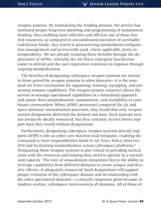 September–October 2013	 Air  Space Power Journal | 43
Senior Leader PerspectiveSpace Focus
weapon systems. By normalizing the funding process, the service has
instituted proper long-term planning and programming of sustainment
funding, thus enabling more effective and efficient use of these lim-
ited resources, as compared to uncoordinated execution of unreliable
end-of-year funds—key tenets to guaranteeing standardized configura-
tion management and servicewide (and, where applicable, joint) in-
teroperability. We are already realizing these benefits through the de-
ployment of AFNet, whereby the Air Force enterprise has become
easier to defend and the user experience continues to improve through
ongoing standardization.
The benefits of designating cyberspace weapon systems are similar
to those gained by weapon systems in other domains—it is the stan-
dard Air Force mechanism for organizing, training, equipping, and pre-
senting mission capabilities. The weapon system construct allows the
service to manage operational capabilities in a formalized approach
and assure their standardization, sustainment, and availability to com-
batant commanders. When AFSPC personnel compared the air and
space domains’ normalization processes, they found that only weapon
system designation delivered the desired end state. Such systems may
not always be ideally resourced, but they certainly receive better sup-
port than they would without designations.
Furthermore, designating cyberspace weapon systems directly sup-
ports AFSPC’s role as cyber core function lead integrator, enabling the
command to meet responsibilities listed in Air Force Policy Directive
10-9 and facilitating standardization across cyberspace platforms.4
Designating these weapon systems is also critical to providing tactical
units with the resources and training they need to operate in a normal-
ized capacity. The core of cross-domain integration lies in the ability to
leverage capabilities from different domains to create unique and deci-
sive effects—if adequately resourced. Such designations will support
proper evolution of the cyberspace domain and its relationship with
the other operational domains—a critically important point because in
modern warfare, cyberspace interconnects all domains. All of these ef-
 