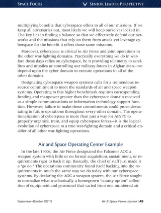 September–October 2013	 Air  Space Power Journal | 45
Senior Leader PerspectiveSpace Focus
multiplying benefits that cyberspace offers to all of our missions. If we
keep all adversaries out, most likely we will keep ourselves locked in.
The key lies in finding a balance so that we effectively defend our net-
works and the missions that rely on them from attack yet leverage cy-
berspace for the benefit it offers those same missions.
Moreover, cyberspace is critical to Air Force and joint operations in
the other war-fighting domains. Practically everything we do in war-
fare these days relies on cyberspace, be it providing telemetry to satel-
lites and missiles or controlling our military forces in Afghanistan—we
depend upon the cyber domain to execute operations in all of the
other domains.
Designating cyberspace weapon systems calls for a tremendous re-
source commitment to meet the standards of air and space weapon
systems. Operating to this higher benchmark requires corresponding
funding and manpower greater than the cyberspace domain received
as a simple communications or information technology support func-
tion. However, failure to make these commitments could prove devas-
tating to future operations throughout every other domain. The opera-
tionalization of cyberspace is more than just a way for AFSPC to
properly organize, train, and equip cyberspace forces—it is the logical
evolution of cyberspace to a true war-fighting domain and a critical en-
abler of all other war-fighting operations.
Air and Space Operating Center Example
In the late 1990s, the Air Force designated the Falconer AOC a
weapon system with little or no formal acquisition, sustainment, or re-
quirements rigor to back it up. Basically, the chief of staff just made it
a “go do.” The operations community found itself backing into the re-
quirements in much the same way we do today with our cyberspace
systems. By declaring the AOC a weapon system, the Air Force sought
to normalize what was basically a homegrown “county option” collec-
tion of equipment and personnel that varied from one numbered air
 