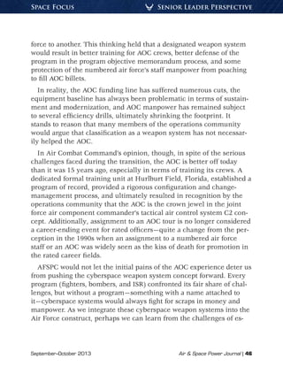 September–October 2013	 Air  Space Power Journal | 46
Senior Leader PerspectiveSpace Focus
force to another. This thinking held that a designated weapon system
would result in better training for AOC crews, better defense of the
program in the program objective memorandum process, and some
protection of the numbered air force’s staff manpower from poaching
to fill AOC billets.
In reality, the AOC funding line has suffered numerous cuts, the
equipment baseline has always been problematic in terms of sustain-
ment and modernization, and AOC manpower has remained subject
to several efficiency drills, ultimately shrinking the footprint. It
stands to reason that many members of the operations community
would argue that classification as a weapon system has not necessar-
ily helped the AOC.
In Air Combat Command’s opinion, though, in spite of the serious
challenges faced during the transition, the AOC is better off today
than it was 15 years ago, especially in terms of training its crews. A
dedicated formal training unit at Hurlburt Field, Florida, established a
program of record, provided a rigorous configuration and change-
management process, and ultimately resulted in recognition by the
operations community that the AOC is the crown jewel in the joint
force air component commander’s tactical air control system C2 con-
cept. Additionally, assignment to an AOC tour is no longer considered
a career-ending event for rated officers—quite a change from the per-
ception in the 1990s when an assignment to a numbered air force
staff or an AOC was widely seen as the kiss of death for promotion in
the rated career fields.
AFSPC would not let the initial pains of the AOC experience deter us
from pushing the cyberspace weapon system concept forward. Every
program (fighters, bombers, and ISR) confronted its fair share of chal-
lenges, but without a program—something with a name attached to
it—cyberspace systems would always fight for scraps in money and
manpower. As we integrate these cyberspace weapon systems into the
Air Force construct, perhaps we can learn from the challenges of es-
 
