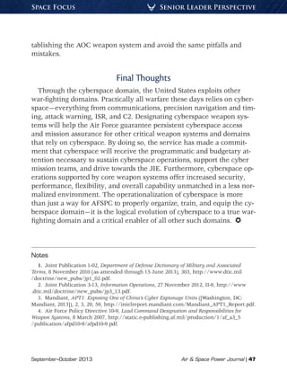 September–October 2013	 Air  Space Power Journal | 47
Senior Leader PerspectiveSpace Focus
tablishing the AOC weapon system and avoid the same pitfalls and
mistakes.
Final Thoughts
Through the cyberspace domain, the United States exploits other
war-fighting domains. Practically all warfare these days relies on cyber-
space—everything from communications, precision navigation and tim-
ing, attack warning, ISR, and C2. Designating cyberspace weapon sys-
tems will help the Air Force guarantee persistent cyberspace access
and mission assurance for other critical weapon systems and domains
that rely on cyberspace. By doing so, the service has made a commit-
ment that cyberspace will receive the programmatic and budgetary at-
tention necessary to sustain cyberspace operations, support the cyber
mission teams, and drive towards the JIE. Furthermore, cyberspace op-
erations supported by core weapon systems offer increased security,
performance, flexibility, and overall capability unmatched in a less nor-
malized environment. The operationalization of cyberspace is more
than just a way for AFSPC to properly organize, train, and equip the cy-
berspace domain—it is the logical evolution of cyberspace to a true war-
fighting domain and a critical enabler of all other such domains. 
Notes
1.  Joint Publication 1-02, Department of Defense Dictionary of Military and Associated
Terms, 8 November 2010 (as amended through 15 June 2013), 303, http://www.dtic.mil
/doctrine/new_pubs/jp1_02.pdf.
2.  Joint Publication 3-13, Information Operations, 27 November 2012, II-9, http://www
.dtic.mil/doctrine/new_pubs/jp3_13.pdf.
3. Mandiant, APT1: Exposing One of China’s Cyber Espionage Units ([Washington, DC:
Mandiant, 2013]), 2, 3, 20, 59, http://intelreport.mandiant.com/Mandiant_APT1_Report.pdf.
4.  Air Force Policy Directive 10-9, Lead Command Designation and Responsibilities for
Weapon Systems, 8 March 2007, http://static.e-publishing.af.mil/production/1/af_a3_5
/publication/afpd10-9/afpd10-9.pdf.
 