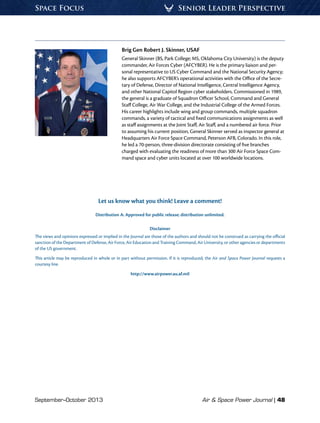 September–October 2013	 Air  Space Power Journal | 48
Senior Leader PerspectiveSpace Focus
Brig Gen Robert J. Skinner, USAF
General Skinner (BS, Park College; MS, Oklahoma City University) is the deputy
commander, Air Forces Cyber (AFCYBER). He is the primary liaison and per-
sonal representative to US Cyber Command and the National Security Agency;
he also supports AFCYBER’s operational activities with the Office of the Secre-
tary of Defense, Director of National Intelligence, Central Intelligence Agency,
and other National Capitol Region cyber stakeholders. Commissioned in 1989,
the general is a graduate of Squadron Officer School, Command and General
Staff College, Air War College, and the Industrial College of the Armed Forces.
His career highlights include wing and group commands, multiple squadron
commands, a variety of tactical and fixed communications assignments as well
as staff assignments at the Joint Staff, Air Staff, and a numbered air force. Prior
to assuming his current position, General Skinner served as inspector general at
Headquarters Air Force Space Command, Peterson AFB, Colorado. In this role,
he led a 70-person, three-division directorate consisting of five branches
charged with evaluating the readiness of more than 300 Air Force Space Com-
mand space and cyber units located at over 100 worldwide locations.
Let us know what you think! Leave a comment!
Distribution A: Approved for public release; distribution unlimited.
Disclaimer
The views and opinions expressed or implied in the Journal are those of the authors and should not be construed as carrying the official
sanction of the Department of Defense, Air Force, Air Education and Training Command, Air University, or other agencies or departments
of the US government.
This article may be reproduced in whole or in part without permission. If it is reproduced, the Air and Space Power Journal requests a
courtesy line.
http://www.airpower.au.af.mil
 