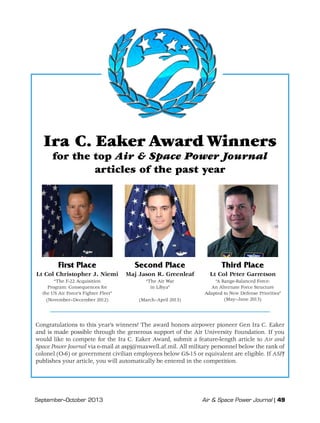 September–October 2013	 Air  Space Power Journal | 49
Ira C. Eaker Award Winners
for the top Air  Space Power Journal
articles of the past year
First Place
Lt Col Christopher J. Niemi
“The F-22 Acquisition
Program: Consequences for
the US Air Force’s Fighter Fleet”
(November–December 2012)
Second Place
Maj Jason R. Greenleaf
“The Air War
in Libya”
(March–April 2013)
Third Place
Lt Col Peter Garretson
“A Range-Balanced Force:
An Alternate Force Structure
Adapted to New Defense Priorities”
(May–June 2013)
Congratulations to this year’s winners! The award honors airpower pioneer Gen Ira C. Eaker
and is made possible through the generous support of the Air University Foundation. If you
would like to compete for the Ira C. Eaker Award, submit a feature-length article to Air and
Space Power Journal via e-mail at aspj@maxwell.af.mil. All military personnel below the rank of
colonel (O-6) or government civilian employees below GS-15 or equivalent are eligible. If ASPJ
publishes your article, you will automatically be entered in the competition.
 