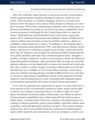 September–October 2013	 Air  Space Power Journal | 51
Baird	 The Importance of Maintaining Space Situational Awareness and Taking It to the Next Level
FeatureSpace Focus
After the Cold War, space became a sanctuary for the United States,
which enjoyed almost complete freedom to operate within its vast
realm. That situation is certainly changing, however, as many new
players enter the space arena and as China begins to emerge as a near
peer in space. With China integrating its military and civilian space en-
deavors and Russia investing in a revival of its space capabilities, both
countries present challenges for the United States that we must ad-
dress.2
Although Iran and North Korea have less mature space pro-
grams, their continued intercontinental ballistic missile (ICBM) devel-
opment efforts and attempts to launch satellites indicate a desire to
establish a larger presence in space.3
In addition to developing space-
based communications platforms, PNT, and ISR systems, Russia, North
Korea, and Iran are working to acquire systems that would effectively
deny the US military’s use of space by jamming Global Positioning Sys-
tem (GPS) satellites and other key communications links.4
Imagine a
conflict in today’s high-tech warfare environment without the ability to
drop GPS-guided munitions, offer persistent ISR coverage via remotely
piloted vehicles over the battlefield, or detect the launch of a Scud mis-
sile. How would a conflict change if weather information over the bat-
tlefield were not available or if we had neither strategic communica-
tions nor missile warning during a hostile ICBM launch? It is vital that
we preserve space-based capabilities critical to the projection of both
airpower and sea-based power in the contested and congested space
environment projected by the latest national threat assessment.5
If we wish to maintain our superiority in space, we must first have a
clear picture of the environment around our space assets and be able
to detect any change or potential threat—in other words, we need
space situational awareness (SSA). Historically, our efforts to protect
US space-based capabilities have relied upon SSA focused on space-
flight safety, a mission that entails the creation and maintenance of a
catalog of orbiting satellites, spent rocket bodies, and other debris used
to predict and avoid potential collisions in space. This critical mission
reduces the risk to our satellite launches and protects orbiting space
assets (both manned and unmanned), all in an attempt to avoid a con-
 