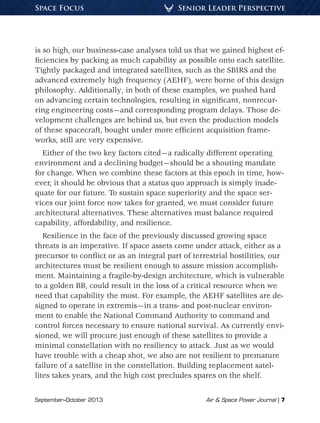 September–October 2013	 Air & Space Power Journal | 7
Senior Leader PerspectiveSpace Focus
is so high, our business-case analyses told us that we gained highest ef-
ficiencies by packing as much capability as possible onto each satellite.
Tightly packaged and integrated satellites, such as the SBIRS and the
advanced extremely high frequency (AEHF), were borne of this design
philosophy. Additionally, in both of these examples, we pushed hard
on advancing certain technologies, resulting in significant, nonrecur-
ring engineering costs—and corresponding program delays. Those de-
velopment challenges are behind us, but even the production models
of these spacecraft, bought under more efficient acquisition frame-
works, still are very expensive.
Either of the two key factors cited—a radically different operating
environment and a declining budget—should be a shouting mandate
for change. When we combine these factors at this epoch in time, how-
ever, it should be obvious that a status quo approach is simply inade-
quate for our future. To sustain space superiority and the space ser-
vices our joint force now takes for granted, we must consider future
architectural alternatives. These alternatives must balance required
capability, affordability, and resilience.
Resilience in the face of the previously discussed growing space
threats is an imperative. If space assets come under attack, either as a
precursor to conflict or as an integral part of terrestrial hostilities, our
architectures must be resilient enough to assure mission accomplish-
ment. Maintaining a fragile-by-design architecture, which is vulnerable
to a golden BB, could result in the loss of a critical resource when we
need that capability the most. For example, the AEHF satellites are de-
signed to operate in extremis—in a trans- and post-nuclear environ-
ment to enable the National Command Authority to command and
control forces necessary to ensure national survival. As currently envi-
sioned, we will procure just enough of these satellites to provide a
minimal constellation with no resiliency to attack. Just as we would
have trouble with a cheap shot, we also are not resilient to premature
failure of a satellite in the constellation. Building replacement satel-
lites takes years, and the high cost precludes spares on the shelf.
 