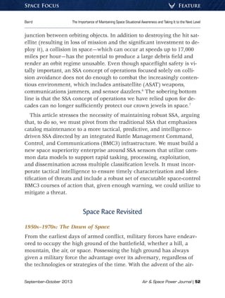 September–October 2013	 Air  Space Power Journal | 52
Baird	 The Importance of Maintaining Space Situational Awareness and Taking It to the Next Level
FeatureSpace Focus
junction between orbiting objects. In addition to destroying the hit sat-
ellite (resulting in loss of mission and the significant investment to de-
ploy it), a collision in space—which can occur at speeds up to 17,000
miles per hour—has the potential to produce a large debris field and
render an orbit regime unusable. Even though spaceflight safety is vi-
tally important, an SSA concept of operations focused solely on colli-
sion avoidance does not do enough to combat the increasingly conten-
tious environment, which includes antisatellite (ASAT) weapons,
communications jammers, and sensor dazzlers.6
The sobering bottom
line is that the SSA concept of operations we have relied upon for de-
cades can no longer sufficiently protect our crown jewels in space.7
This article stresses the necessity of maintaining robust SSA, arguing
that, to do so, we must pivot from the traditional SSA that emphasizes
catalog maintenance to a more tactical, predictive, and intelligence-
driven SSA directed by an integrated Battle Management Command,
Control, and Communications (BMC3) infrastructure. We must build a
new space superiority enterprise around SSA sensors that utilize com-
mon data models to support rapid tasking, processing, exploitation,
and dissemination across multiple classification levels. It must incor-
porate tactical intelligence to ensure timely characterization and iden-
tification of threats and include a robust set of executable space-control
BMC3 courses of action that, given enough warning, we could utilize to
mitigate a threat.
Space Race Revisited
1950s–1970s: The Dawn of Space
From the earliest days of armed conflict, military forces have endeav-
ored to occupy the high ground of the battlefield, whether a hill, a
mountain, the air, or space. Possessing the high ground has always
given a military force the advantage over its adversary, regardless of
the technologies or strategies of the time. With the advent of the air-
 