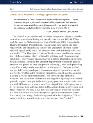 September–October 2013	 Air  Space Power Journal | 54
Baird	 The Importance of Maintaining Space Situational Awareness and Taking It to the Next Level
FeatureSpace Focus
1990s–2007: America’s Growing Dependence on Space
Our experience in Desert Storm was a watershed for space power. . . . Space
is now so integral to joint and combined military operations that were we
to remove space assets from our military arsenal . . . we would be relegated
to employing warfighting tactics much like those of World War II.
—Gen Charles A. Horner, USAF, Retired
The United States conducted a massive integration of space into the
American way of war during the decade between the 1991 Gulf War
and the wars in Afghanistan and Iraq of 2001 and 2003, respectively.
During Operation Desert Storm, which some have called the first
“space war,” the breadth and scale of the utilization of space had in-
creased significantly since the Vietnam War, both militarily and com-
mercially.11
The Blue Space Order of Battle (assets used in the execu-
tion of the operation plan) included 51 military and 12 commercial
satellites.12
Every space mission played a part in Desert Storm (which,
by all accounts, involved the greatest deployment of satellite ground
stations and pieces of user equipment in history), with each providing
a significant edge to the war fighter on the ground. Even so, we had
not yet fully integrated space into our concept of operations—we did
not yet have GPS-guided precision munitions, robust satellite commu-
nication devices, and tactical ISR at the forward edge of the bat-
tlespace. Yet, our forces understood the edge that space systems could
provide. A good example is the emergency procurement of early com-
mercial GPS receivers, which were “duct-taped” into helicopters to aid
in navigation. Just a decade later in Operations Enduring Freedom and
Iraqi Freedom, we used B-52s for close air support missions called in
via satellite communications by special operations troops on horse-
back using laser range finders integrated with the ubiquitous GPS re-
ceivers to direct munitions to a precise “danger close” point.13
 