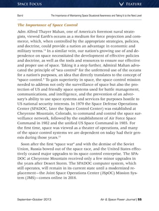 September–October 2013	 Air  Space Power Journal | 55
Baird	 The Importance of Maintaining Space Situational Awareness and Taking It to the Next Level
FeatureSpace Focus
The Importance of Space Control
Adm Alfred Thayer Mahan, one of America’s foremost naval strate-
gists, viewed Earth’s oceans as a medium for force projection and com-
merce, which, when controlled by the appropriate strategies, policies,
and doctrine, could provide a nation an advantage in economic and
military terms.14
In a similar vein, our nation’s growing use of and de-
pendence on space necessitated the development of effective policies
and doctrine, as well as the tools and resources to ensure our effective
and proper use of space. Taking it a step further, Admiral Mahan advo-
cated the principle of “sea control” for the unfettered use of the oceans
for a nation’s purposes, an idea that directly translates to the concept of
“space control.” To gain superiority in space, the space control mission
needed to address not only the surveillance of space but also the pro-
tection of US and friendly space systems used for battle management,
communications, and intelligence, and the prevention of an adver-
sary’s ability to use space systems and services for purposes hostile to
US national security interests. In 1979 the Space Defense Operations
Center (SPADOC, later the Space Control Center) was established at
Cheyenne Mountain, Colorado, to command and control the space sur-
veillance network, followed by the establishment of Air Force Space
Command in 1982 and the unified US Space Command in 1985. For
the first time, space was viewed as a theater of operations, and many
of the space control systems we are dependent on today had their gen-
esis during those years.15
Soon after the first “space war” and with the demise of the Soviet
Union, Russia bowed out of the space race, and the United States effec-
tively ceased major upgrades to its space control enterprise. The SPA-
DOC at Cheyenne Mountain received only a few minor upgrades in
the years after Desert Storm. The SPADOC computer system, which
still operates, will remain in its current state until a modernized re-
placement—the Joint Space Operations Center (JSpOC) Mission Sys-
tem (JMS)—comes online in 2016.
 