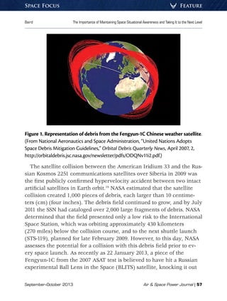 September–October 2013	 Air  Space Power Journal | 57
Baird	 The Importance of Maintaining Space Situational Awareness and Taking It to the Next Level
FeatureSpace Focus
Figure 1. Representation of debris from the Fengyun-1C Chinese weather satellite.
(From National Aeronautics and Space Administration, “United Nations Adopts
Space Debris Mitigation Guidelines,” Orbital Debris Quarterly News, April 2007, 2,
http://orbitaldebris.jsc.nasa.gov/newsletter/pdfs/ODQNv11i2.pdf.)
The satellite collision between the American Iridium 33 and the Rus-
sian Kosmos 2251 communications satellites over Siberia in 2009 was
the first publicly confirmed hypervelocity accident between two intact
artificial satellites in Earth orbit.19
NASA estimated that the satellite
collision created 1,000 pieces of debris, each larger than 10 centime-
ters (cm) (four inches). The debris field continued to grow, and by July
2011 the SSN had cataloged over 2,000 large fragments of debris. NASA
determined that the field presented only a low risk to the International
Space Station, which was orbiting approximately 430 kilometers
(270 miles) below the collision course, and to the next shuttle launch
(STS-119), planned for late February 2009. However, to this day, NASA
assesses the potential for a collision with this debris field prior to ev-
ery space launch. As recently as 22 January 2013, a piece of the
Fengyun-1C from the 2007 ASAT test is believed to have hit a Russian
experimental Ball Lens in the Space (BLITS) satellite, knocking it out
 