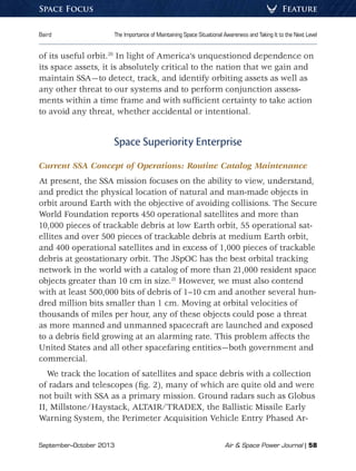 September–October 2013	 Air  Space Power Journal | 58
Baird	 The Importance of Maintaining Space Situational Awareness and Taking It to the Next Level
FeatureSpace Focus
of its useful orbit.20
In light of America’s unquestioned dependence on
its space assets, it is absolutely critical to the nation that we gain and
maintain SSA—to detect, track, and identify orbiting assets as well as
any other threat to our systems and to perform conjunction assess-
ments within a time frame and with sufficient certainty to take action
to avoid any threat, whether accidental or intentional.
Space Superiority Enterprise
Current SSA Concept of Operations: Routine Catalog Maintenance
At present, the SSA mission focuses on the ability to view, understand,
and predict the physical location of natural and man-made objects in
orbit around Earth with the objective of avoiding collisions. The Secure
World Foundation reports 450 operational satellites and more than
10,000 pieces of trackable debris at low Earth orbit, 55 operational sat-
ellites and over 500 pieces of trackable debris at medium Earth orbit,
and 400 operational satellites and in excess of 1,000 pieces of trackable
debris at geostationary orbit. The JSpOC has the best orbital tracking
network in the world with a catalog of more than 21,000 resident space
objects greater than 10 cm in size.21
However, we must also contend
with at least 500,000 bits of debris of 1–10 cm and another several hun-
dred million bits smaller than 1 cm. Moving at orbital velocities of
thousands of miles per hour, any of these objects could pose a threat
as more manned and unmanned spacecraft are launched and exposed
to a debris field growing at an alarming rate. This problem affects the
United States and all other spacefaring entities—both government and
commercial.
We track the location of satellites and space debris with a collection
of radars and telescopes (fig. 2), many of which are quite old and were
not built with SSA as a primary mission. Ground radars such as Globus
II, Millstone/Haystack, ALTAIR/TRADEX, the Ballistic Missile Early
Warning System, the Perimeter Acquisition Vehicle Entry Phased Ar-
 