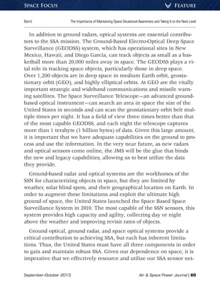 September–October 2013	 Air  Space Power Journal | 60
Baird	 The Importance of Maintaining Space Situational Awareness and Taking It to the Next Level
FeatureSpace Focus
In addition to ground radars, optical systems are essential contribu-
tors to the SSA mission. The Ground-Based Electro-Optical Deep Space
Surveillance (GEODSS) system, which has operational sites in New
Mexico, Hawaii, and Diego Garcia, can track objects as small as a bas-
ketball more than 20,000 miles away in space. The GEODSS plays a vi-
tal role in tracking space objects, particularly those in deep space.
Over 1,200 objects are in deep space in medium Earth orbit, geosta-
tionary orbit (GEO), and highly elliptical orbits. At GEO are the vitally
important strategic and wideband communications and missile warn-
ing satellites. The Space Surveillance Telescope—an advanced ground-
based optical instrument—can search an area in space the size of the
United States in seconds and can scan the geostationary orbit belt mul-
tiple times per night. It has a field of view three times better than that
of the most capable GEODSS, and each night the telescope captures
more than 1 terabyte (1 billion bytes) of data. Given this large amount,
it is important that we have adequate capabilities on the ground to pro-
cess and use the information. In the very near future, as new radars
and optical sensors come online, the JMS will be the glue that binds
the new and legacy capabilities, allowing us to best utilize the data
they provide.
Ground-based radar and optical systems are the workhorses of the
SSN for characterizing objects in space, but they are limited by
weather, solar blind spots, and their geographical location on Earth. In
order to augment these limitations and exploit the ultimate high
ground of space, the United States launched the Space Based Space
Surveillance System in 2010. The most capable of the SSN sensors, this
system provides high capacity and agility, collecting day or night
above the weather and improving revisit rates of objects.
Ground optical, ground radar, and space optical systems provide a
critical contribution to achieving SSA, but each has inherent limita-
tions. Thus, the United States must have all three components in order
to gain and maintain robust SSA. Given our dependence on space, it is
imperative that we effectively resource and utilize our SSA sensor net-
 