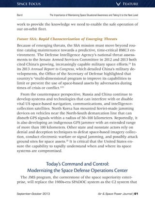 September–October 2013	 Air  Space Power Journal | 61
Baird	 The Importance of Maintaining Space Situational Awareness and Taking It to the Next Level
FeatureSpace Focus
work to provide the knowledge we need to enable the safe operation of
our on-orbit fleet.
Future SSA: Rapid Characterization of Emerging Threats
Because of emerging threats, the SSA mission must move beyond rou-
tine catalog maintenance towards a predictive, time-critical BMC3 en-
vironment. The Defense Intelligence Agency’s national threat assess-
ments to the Senate Armed Services Committee in 2012 and 2013 both
cited China’s growing, increasingly capable military space efforts.24
In
its 2013 Annual Report to Congress, which detailed China’s military de-
velopments, the Office of the Secretary of Defense highlighted that
country’s “multi-dimensional program to improve its capabilities to
limit or prevent the use of space-based assets by adversaries during
times of crisis or conflict.”25
From the counterspace perspective, Russia and China continue to
develop systems and technologies that can interfere with or disable
vital US space-based navigation, communications, and intelligence-
collection satellites. North Korea has mounted Soviet-made jamming
devices on vehicles near the North-South demarcation line that can
disturb GPS signals within a radius of 50–100 kilometers. Reportedly, it
is also developing an indigenous GPS jammer with an extended range
of more than 100 kilometers. Other state and nonstate actors rely on
denial and deception techniques to defeat space-based imagery collec-
tion, conduct electronic warfare or signal jamming, and possibly attack
ground sites for space assets.26
It is critical that the United States en-
sure the capability to rapidly understand when and where its space
systems are compromised.
Today’s Command and Control:
Modernizing the Space Defense Operations Center
The JMS program, the cornerstone of the space superiority enter-
prise, will replace the 1980s-era SPADOC system as the C2 system that
 