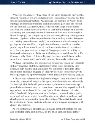 September–October 2013	 Air & Space Power Journal | 8
Senior Leader PerspectiveSpace Focus
While we could merely buy more of the same designs to provide the
needed resilience, we are studying much less expensive concepts. The
first is called disaggregation. Again using the example of AEHF, both
strategic and tactical protected communications payloads are hosted
on the satellite. As a result, the satellite is both large and complex—
and size and complexity are drivers of cost in both design and launch.
Separating the two payloads on different satellites would accomplish
three things: (1) the complexity would decrease, thereby driving down
the cost; (2) the satellites would be smaller, enabling smaller boosters
and driving down the cost; and (3) at a minimum, the adversary’s tar-
geting calculus would be complicated with more satellites, thereby
producing at least a modicum of resilience in the face of intentional
acts. Another potential advantage of disaggregation is the ability to
host payloads on other platforms, including commercial satellites. The
Commercially Hosted Infrared Payload has been a trailblazer in this
regard, and much more work with industry is already under way.
We have learned that the commercial enterprise, which can integrate
military payloads and the acquisition process to get capability into
space, is both flexible and affordable. We continue to look into other
pathfinders and have engaged in industry outreach to discuss ways to
better partner and apply synergies within this rapidly evolving domain.
A disciplined adherence to high technological readiness-level hard-
ware also is required to make this approach affordable and achievable.
Technological refresh will prove necessary in some areas as we ap-
proach these alternatives, but there is no reason today to push technol-
ogy as hard as we have in the past. Space Modernization Initiative
(SMI) funds will help mature sensor designs, communications pack-
ages, and software, which then allows for wiser choices in the actual
development programs for these alternatives. These SMI funds must
be protected in future budgets to better equip program managers with
design alternatives.
As we contemplate smaller satellites and smaller boosters, we can
also consider using commercial, off-the-shelf satellite buses rather
 