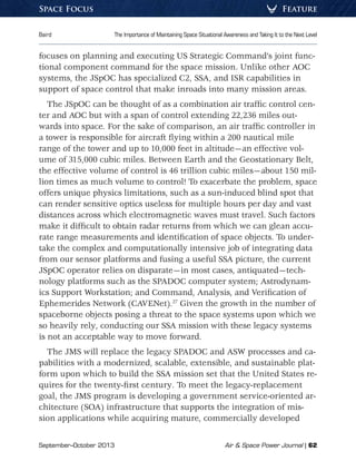 September–October 2013	 Air  Space Power Journal | 62
Baird	 The Importance of Maintaining Space Situational Awareness and Taking It to the Next Level
FeatureSpace Focus
focuses on planning and executing US Strategic Command’s joint func-
tional component command for the space mission. Unlike other AOC
systems, the JSpOC has specialized C2, SSA, and ISR capabilities in
support of space control that make inroads into many mission areas.
The JSpOC can be thought of as a combination air traffic control cen-
ter and AOC but with a span of control extending 22,236 miles out-
wards into space. For the sake of comparison, an air traffic controller in
a tower is responsible for aircraft flying within a 200 nautical mile
range of the tower and up to 10,000 feet in altitude—an effective vol-
ume of 315,000 cubic miles. Between Earth and the Geostationary Belt,
the effective volume of control is 46 trillion cubic miles—about 150 mil-
lion times as much volume to control! To exacerbate the problem, space
offers unique physics limitations, such as a sun-induced blind spot that
can render sensitive optics useless for multiple hours per day and vast
distances across which electromagnetic waves must travel. Such factors
make it difficult to obtain radar returns from which we can glean accu-
rate range measurements and identification of space objects. To under-
take the complex and computationally intensive job of integrating data
from our sensor platforms and fusing a useful SSA picture, the current
JSpOC operator relies on disparate—in most cases, antiquated—tech-
nology platforms such as the SPADOC computer system; Astrodynam-
ics Support Workstation; and Command, Analysis, and Verification of
Ephemerides Network (CAVENet).27
Given the growth in the number of
spaceborne objects posing a threat to the space systems upon which we
so heavily rely, conducting our SSA mission with these legacy systems
is not an acceptable way to move forward.
The JMS will replace the legacy SPADOC and ASW processes and ca-
pabilities with a modernized, scalable, extensible, and sustainable plat-
form upon which to build the SSA mission set that the United States re-
quires for the twenty-first century. To meet the legacy-replacement
goal, the JMS program is developing a government service-oriented ar-
chitecture (SOA) infrastructure that supports the integration of mis-
sion applications while acquiring mature, commercially developed
 