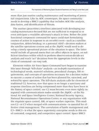 September–October 2013	 Air  Space Power Journal | 64
Baird	 The Importance of Maintaining Space Situational Awareness and Taking It to the Next Level
FeatureSpace Focus
more than just routine catalog maintenance and monitoring of poten-
tial conjunctions. Like its AOC counterpart, the space community
needs to develop a BMC3 capability that includes AOC-like analysis,
data fusion, and identification of threats.
The routine (peacetime) timelines associated with developing our
catalog-maintenance-focused SSA are not sufficient to respond to or
even anticipate a would-be adversary’s attack in time. Before the joint
functional component command for space could start formulating
courses of action in response to an on-orbit event—such as a satellite
conjunction, debris breakup, or a potential ASAT—decision makers at
the satellite operations centers and at the JSpOC would need to de-
velop a timely operational picture of the situation in space. The latter
would include all ground assets that can affect objects in space, on suf-
ficient timelines within which to perform observe-orient-decide-act
analysis and reach “act” decisions from the appropriate levels in the
chain of command—no easy task.
Elements within Air Force Space Command have begun to examine
this issue through “kill-chain” analysis—an in-depth examination of
technological needs, materiel solutions, procedural changes, ISR re-
quirements, and concepts of operations necessary for a decision maker
to execute a course of action that has been planned for, exercised, and
refined by space operators. The kill-chain analysis calls for elements of
traditional C2; however, now that space is no longer a sanctuary and
response timelines are being compressed more than they have been in
the history of space control, our C2 must become even more tightly in-
tegrated with communications nodes outside the JSpOC—at the Na-
tional Air and Space Intelligence Center, National Security Agency,
National Reconnaissance Operations Center, or any organization with
the requisite space control, ISR, or space warfare expertise. This mod-
ern C2—or C3 when merged with communications—is essential for ef-
fective crisis management. The convolution of battle management and
C3—BMC3—is what the space superiority enterprise needs in this era
of contested, congested, and competitive space control. Space BMC3
 
