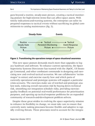 September–October 2013	 Air  Space Power Journal | 65
Baird	 The Importance of Maintaining Space Situational Awareness and Taking It to the Next Level
FeatureSpace Focus
goes beyond a routine, steady-state picture, creating a tactical monitor-
ing posture for high-interest items that can affect space assets. With
timely indications-and-warning systems, the enterprise can tailor its
prepared responses to tactical events without sacrificing its global com-
mitments to catalog maintenance (fig. 3).
Routine
Steady-State
Picture
Tactical
Event-Response
Picture
Tactical
Persistent Monitoring
Picture
Steady-State Events
Figure 3. Transitioning the operations tempo of space situational awareness
This new space posture demands much more than upgrades to leg-
acy hardware and software. To enhance current operations, the Space
Superiority Systems Directorate has teamed with the JSpOC, US Strate-
gic Command, and other combatant commands in designing and exer-
cising new and evolved tactical scenarios. We use collaborative “scrim-
mages” to extract and exercise exactly how and which parts of
currently operational and prototype systems will support a particular
crisis scenario. The exercises make use of test-bed and prototype ana-
lyst tools, reducing overall execution risk by buying down technical
risk, smoothing out integration schedule risks, providing exercise-
quality feedback on potential real-world performance for prioritization
purposes, and opening up tactical-response problems for an expanded
community of research-and-development problem solvers.
Despite these great strides in evolving the space superiority mission
to enhance its flexibility to change, we must take care to ensure that
currently static tasking processes become flexible and adaptive to rap-
idly evolving threats. These processes need to account for the integra-
 