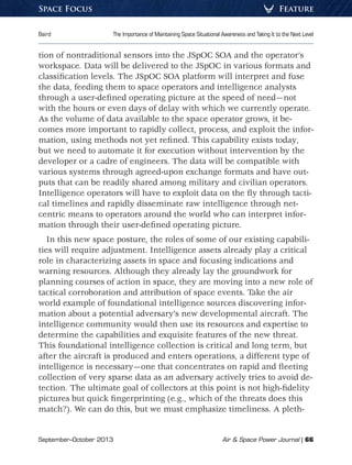 September–October 2013	 Air  Space Power Journal | 66
Baird	 The Importance of Maintaining Space Situational Awareness and Taking It to the Next Level
FeatureSpace Focus
tion of nontraditional sensors into the JSpOC SOA and the operator’s
workspace. Data will be delivered to the JSpOC in various formats and
classification levels. The JSpOC SOA platform will interpret and fuse
the data, feeding them to space operators and intelligence analysts
through a user-defined operating picture at the speed of need—not
with the hours or even days of delay with which we currently operate.
As the volume of data available to the space operator grows, it be-
comes more important to rapidly collect, process, and exploit the infor-
mation, using methods not yet refined. This capability exists today,
but we need to automate it for execution without intervention by the
developer or a cadre of engineers. The data will be compatible with
various systems through agreed-upon exchange formats and have out-
puts that can be readily shared among military and civilian operators.
Intelligence operators will have to exploit data on the fly through tacti-
cal timelines and rapidly disseminate raw intelligence through net-
centric means to operators around the world who can interpret infor-
mation through their user-defined operating picture.
In this new space posture, the roles of some of our existing capabili-
ties will require adjustment. Intelligence assets already play a critical
role in characterizing assets in space and focusing indications and
warning resources. Although they already lay the groundwork for
planning courses of action in space, they are moving into a new role of
tactical corroboration and attribution of space events. Take the air
world example of foundational intelligence sources discovering infor-
mation about a potential adversary’s new developmental aircraft. The
intelligence community would then use its resources and expertise to
determine the capabilities and exquisite features of the new threat.
This foundational intelligence collection is critical and long term, but
after the aircraft is produced and enters operations, a different type of
intelligence is necessary—one that concentrates on rapid and fleeting
collection of very sparse data as an adversary actively tries to avoid de-
tection. The ultimate goal of collectors at this point is not high-fidelity
pictures but quick fingerprinting (e.g., which of the threats does this
match?). We can do this, but we must emphasize timeliness. A pleth-
 
