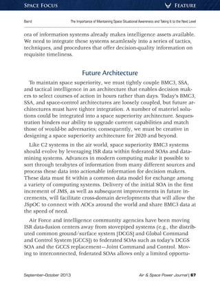 September–October 2013	 Air  Space Power Journal | 67
Baird	 The Importance of Maintaining Space Situational Awareness and Taking It to the Next Level
FeatureSpace Focus
ora of information systems already makes intelligence assets available.
We need to integrate these systems seamlessly into a series of tactics,
techniques, and procedures that offer decision-quality information on
requisite timeliness.
Future Architecture
To maintain space superiority, we must tightly couple BMC3, SSA,
and tactical intelligence in an architecture that enables decision mak-
ers to select courses of action in hours rather than days. Today’s BMC3,
SSA, and space-control architectures are loosely coupled, but future ar-
chitectures must have tighter integration. A number of materiel solu-
tions could be integrated into a space superiority architecture. Seques-
tration hinders our ability to upgrade current capabilities and match
those of would-be adversaries; consequently, we must be creative in
designing a space superiority architecture for 2020 and beyond.
Like C2 systems in the air world, space superiority BMC3 systems
should evolve by leveraging ISR data within federated SOAs and data-
mining systems. Advances in modern computing make it possible to
sort through terabytes of information from many different sources and
process these data into actionable information for decision makers.
These data must fit within a common data model for exchange among
a variety of computing systems. Delivery of the initial SOA in the first
increment of JMS, as well as subsequent improvements in future in-
crements, will facilitate cross-domain developments that will allow the
JSpOC to connect with AOCs around the world and share BMC3 data at
the speed of need.
Air Force and intelligence community agencies have been moving
ISR data-fusion centers away from stovepiped systems (e.g., the distrib-
uted common ground/surface system [DCGS] and Global Command
and Control System [GCCS]) to federated SOAs such as today’s DCGS
SOA and the GCCS replacement—Joint Command and Control. Mov-
ing to interconnected, federated SOAs allows only a limited opportu-
 