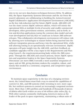 September–October 2013	 Air  Space Power Journal | 68
Baird	 The Importance of Maintaining Space Situational Awareness and Taking It to the Next Level
FeatureSpace Focus
nity to try out new data-fusion techniques between SOAs. To address
this, the Space Superiority Systems Directorate and the Air Force Re-
search Laboratory are collaborating in building the Action-Centered
Rapid Collaborative Application Development Environment (ARCADE)
as the key risk-reduction tool for future JSpOC needs. ARCADE will
run the most current JSpOC software edition, which will mimic the
operational SOA at multiple levels of security and enable commercial
developers, other government entities, universities, and so forth, to
test and develop applications (using the common data model and soft-
ware development tool kit) that we could use in future JMS software
releases. This collaborative development environment will reduce risk
by allowing new technologies to mature before being inserted into the
software integration process and hence into the operational SOA, while
still allowing testing in an operationally relevant environment. JSpOC
operators will gain insight into the ARCADE, and their feedback on
candidate upgrades will be a key input to the Requirements and Plan-
ning Council—the requirements-setting body within the JMS enter-
prise. Through the ARCADE and council process, future JSpOC opera-
tors and acquisition leaders in the Space Superiority Systems
Directorate can move BMC3 towards a more seamless integration of
space and air ISR, giving decision makers the complete, robust, and
timely SSA needed in a contested, congested, and competitive space
environment.
Conclusion
To maintain space superiority in the face of a changing environ-
ment, the United States must find a way to extend the capabilities of
current C2, SSA, and ISR systems while investing in new, more capa-
ble, but resilient systems to control an increasingly congested environ-
ment. More than 1,000 satellites and hundreds of thousands of pieces
of debris orbit Earth within an area of 46 trillion cubic miles (fig. 4).
With other nations constantly challenging America’s status as the
leader of the pack in space superiority, maintaining a robust suite of
 