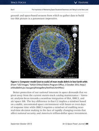 September–October 2013	 Air  Space Power Journal | 69
Baird	 The Importance of Maintaining Space Situational Awareness and Taking It to the Next Level
FeatureSpace Focus
ground- and space-based sensors from which to gather data to build
our SSA picture is a paramount imperative.
Figure 4. Computer model (not to scale) of man-made debris in low Earth orbit.
(From “LEO Images,” NASA Orbital Debris Program Office, 2 October 2012, http://
orbitaldebris.jsc.nasa.gov/photogallery/beehives.html#leo.)
Better protection of our national interests in space demands that we
pivot away from the current metric-track catalog maintenance / foren-
sic analysis focus towards a seamless integration of SSA, BMC3, and
air/space ISR. The key difference is that C2 implies a mind-set based
on a stable, uncontested space environment with hours or even days
of response time while BMC3 requires a mind-set of enabling near-
real-time decision making in the face of rapidly changing events that
affect national security and America’s trillion-dollar space investment.
 